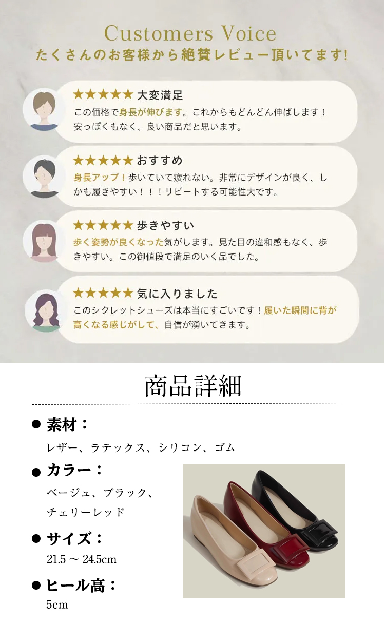 Customers Voice たくさんのお客様から絶賛レビュー頂いてます。 大変满足 この価格で身長が伸びます。これからもどんどん伸ばします! 安っぽくもなく、良い商品だと思います。 おすすめ 身長アップ！歩いていて疲れない。非常にデザインが良く、しかも履きやすい!!!リピートする可能性大です。 歩きやすい 歩く姿勢が良くなった気がします。見た目の違和感もなく、歩きやすい。この御値段で満足のいく品でした。 気に入りました このシクレットシューズは本当にすごいです！履いた瞬間に背が高くなる感じがして、自信が湧いてきます。 商品詳細 素材： レザー、ラテックス、シリコン、ゴム カラー: ベージュ、ブラック、 チェリーレッド サイズ: 21.5～24.5cm ヒール高：5cm