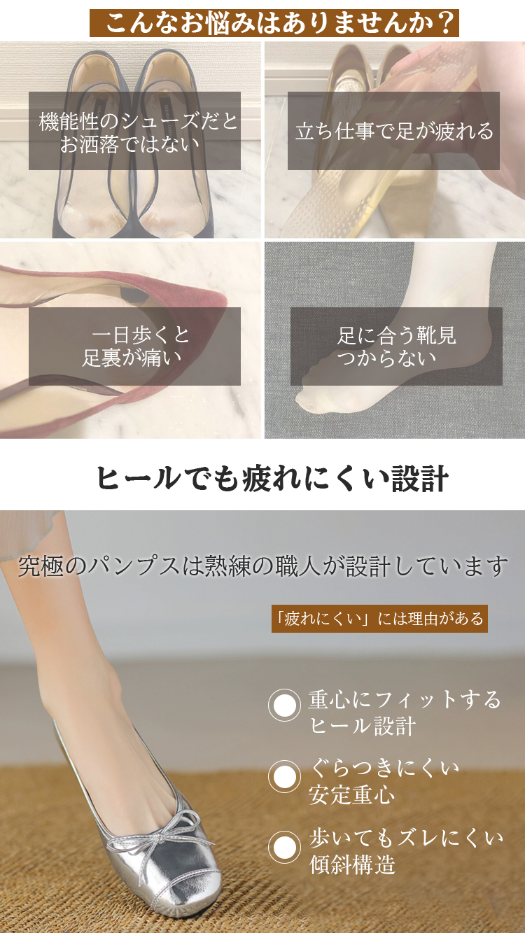 こんなお悩みはありませんか？ 機能性のシューズだとお洒落ではない 立ち仕事で足が疲れる 一日歩くと足裏が痛い 足に合う靴見つからない ヒールでも疲れにくい設計 究極のパンプスは熟練の職人が設計しています 「疲れにくい」には理由がある 重心にフィットするヒール設計 ぐらつきにくい安定重心 歩いてもズレにくい傾斜構造