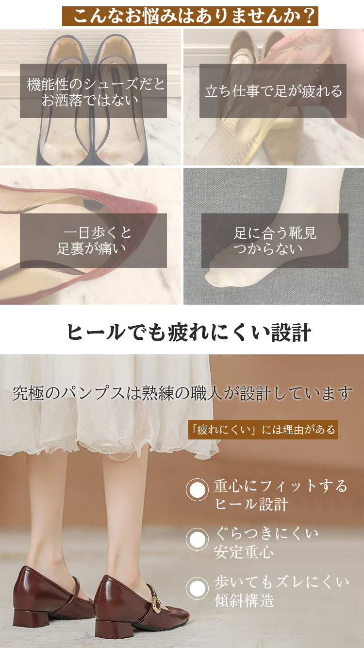 こんなお悩みはありませんか？ 機能性のシューズだとお洒落ではない 立ち仕事で足が疲れる 一日歩くと足裏が痛い 足に合う靴見つからない ヒールでも疲れにくい設計 究極のパンプスは熟練の職人が設計しています 「疲れにくい」には理由がある 重心にフィットするヒール設計 ぐらつきにくい安定重心 歩いてもズレにくい傾斜構造