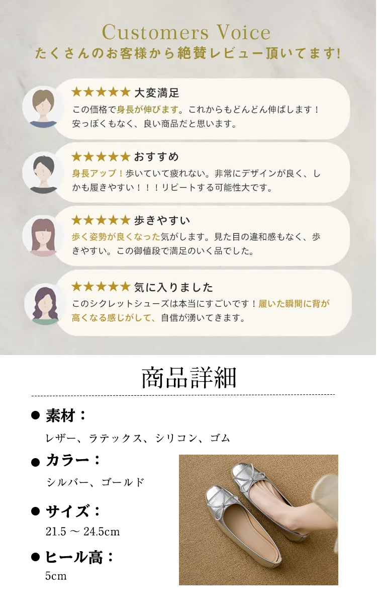Customers Voice たくさんのお客様から絶賛レビュー頂いてます。 大変满足 この価格で身長が伸びます。これからもどんどん伸ばします! 安っぽくもなく、良い商品だと思います。 おすすめ 身長アップ！歩いていて疲れない。非常にデザインが良く、しかも履きやすい!!!リピートする可能性大です。 歩きやすい 歩く姿勢が良くなった気がします。見た目の違和感もなく、歩きやすい。この御値段で満足のいく品でした。 気に入りました このシクレットシューズは本当にすごいです！履いた瞬間に背が高くなる感じがして、自信が湧いてきます。 商品詳細 素材： レザー、ラテックス、シリコン、ゴム 　カラー： シルバー ゴールドサイズ: 21.5 ～ 24.5cm　 ヒール高：5cm