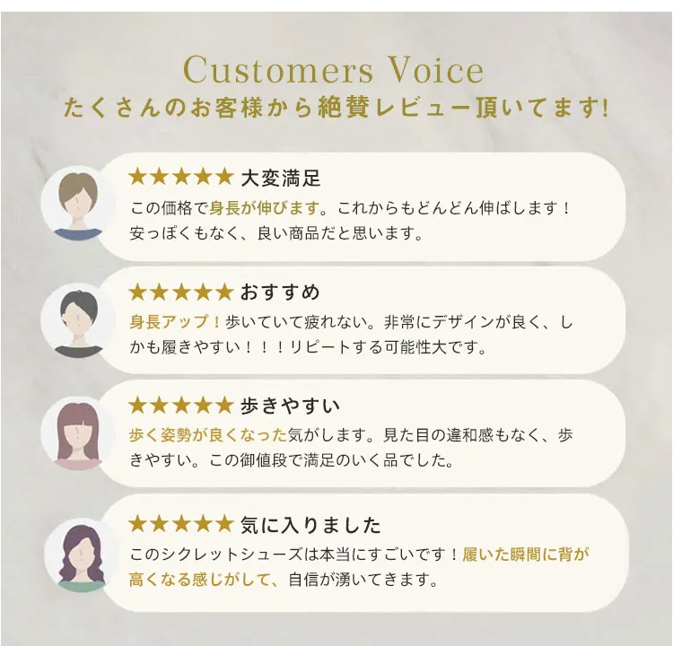 Customers Voice たくさんのお客様から絶賛レビュー頂いてます。 大変满足 この価格で身長が伸びます。これからもどんどん伸ばします! 安っぽくもなく、良い商品だと思います。 おすすめ 身長アップ！歩いていて疲れない。非常にデザインが良く、しかも履きやすい!!!リピートする可能性大です。 歩きやすい 歩く姿勢が良くなった気がします。見た目の違和感もなく、歩きやすい。この御値段で満足のいく品でした。 気に入りました このシクレットシューズは本当にすごいです！履いた瞬間に背が高くなる感じがして、自信が湧いてきます。