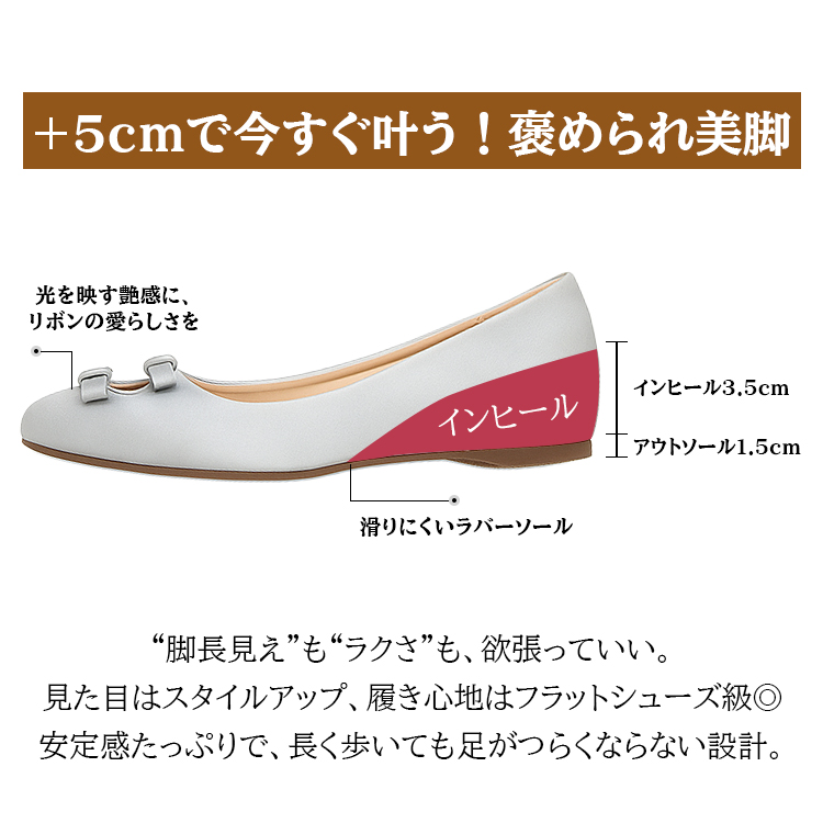 +5cmで今すぐ叶う!褒められ美脚 光を映す艶感に、リボンの愛らしさを インヒール インヒール3.5cm アウトソール1.5cm 滑りにくいラバーソール “脚長見え”も“ラクさ”も、欲張っていい。見た目はスタイルアップ、履き心地はフラットシューズ級。安定感たっぷりで、長く歩いても足がつらくならない設計。