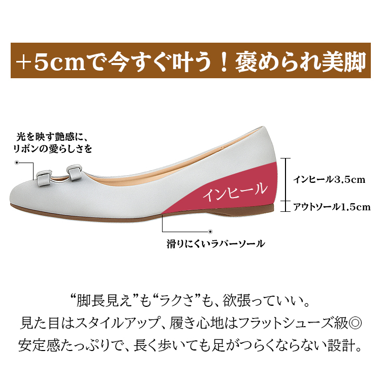 +5cmで今すぐ叶う!褒められ美脚 光を映す艶感に、リボンの愛らしさを インヒール インヒール3.5cm アウトソール1.5cm 滑りにくいラバーソール “脚長見え”も“ラクさ”も、欲張っていい。見た目はスタイルアップ、履き心地はフラットシューズ級。安定感たっぷりで、長く歩いても足がつらくならない設計。