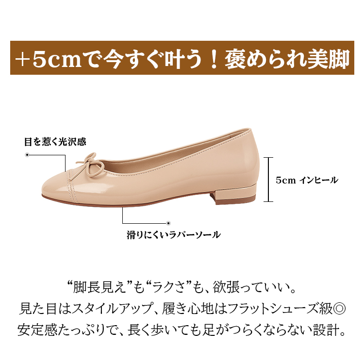 +5cmで今すぐ叶う！褒められ美脚 目を惹く光沢感 5cm インヒール 滑りにくいラバーソール “脚長見え”も“ラクさ”も、欲張っていい。見た目はスタイルアップ、履き心地はフラットシューズ級。安定感たっぷりで、長く歩いても足がつらくならない設計。