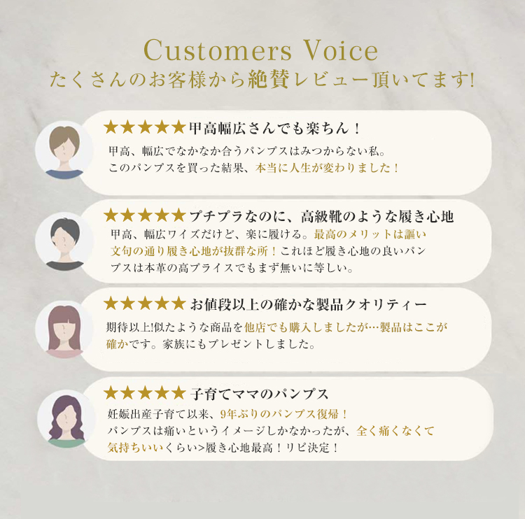 Customers Voice たくさんのお客様から絶賛レビュー頂いてます! 甲高幅広さんでも楽ちん！ 甲高、幅広でなかなか合うパンプスはみつからない私。このパンプスを買った結果、本当に人生が変わりました！ プチプラなのに、高級靴のような履き心地甲高、幅広ワイズだけど、楽に履ける。最高のメリットは謳い文句の通り履き心地が抜群な所！これほど履き心地の良いパンプスは本革の高プライスでもまず無いに等しい。 お値段以上の確かな製品クオリティー 期待以上!似たような商品を他店でも購入しましたが…製品はここが確かです。家族にもプレゼントしました。 子育てママのパンプス 妊娠出産子育て以来、9年ぶりのパンプス復帰！ パンプスは痛いというイメージしかなかったが、全く痛くなくて気持ちいいくらい>履き心地最高！リピ決定！