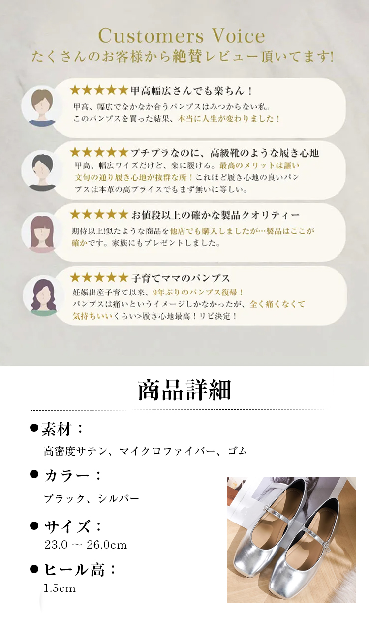 Customers Voice たくさんのお客様から絶賛レビュー頂いてます! 甲高幅広さんでも楽ちん！ 甲高、幅広でなかなか合うパンプスはみつからない私。このパンプスを買った結果、本当に人生が変わりました！ プチプラなのに、高級靴のような履き心地 甲高、幅広ワイズだけど、楽に履ける。最高のメリットは謳い文句の通り履き心地が抜群な所！これほど履き心地の良いパンプスは本革の高プライスでもまず無いに等しい。 お値段以上の確かな製品クオリティー 期待以上!似たような商品を他店でも購入しましたが…製品はここが確かです。家族にもプレゼントしました。 子育てママのパンプス 妊娠出産子育て以来、9年ぶりのバンブス復帰！ パンプスは痛いというイメージしかなかったが、全く痛くなくて気持ちいいくらい>履き心地最高！リピ決定！ 商品詳細 素材 ： 高密度サテン、マイクロファイバー、ゴム 　カラー ブラック、シルバー サイズ: 23.0～26.0cm ヒール高： 1.5cm