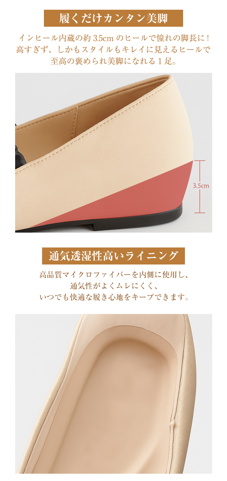 履くだけカンタン美脚 インヒール内蔵の約3.5cmのヒールで憧れの脚長に！高すぎず、しかもスタイルもキレイに見えるヒールで至高の褒められ美脚になれる1足。 3.5cm 通気透湿性高いライニング 高品質マイクロファイバーを内側に使用し、通気性がよくムレにくく、いつでも快適な履き心地をキープできます。