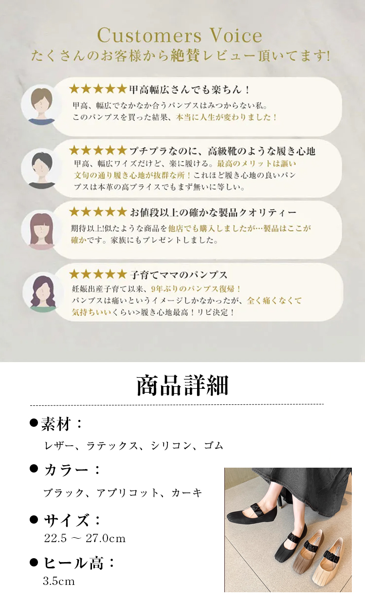 Customers Voice たくさんのお客様から絶賛レビュー頂いてます!  甲高幅広さんでも楽ちん! 甲高、幅広でなかなか合うパンプスはみつからない私。このパンプスを買った結果、本当に人生が変わりました!  プチプラなのに、高級靴のような履き心地甲高、幅広ワイズだけど、楽に履ける。最高のメリットは謳い文句の通り履き心地が抜群な所！これほど履き心地の良いパンプスは本革の高プライスでもまず無いに等しい。  お値段以上の確かな製品クオリティー 期待以上!似たような商品を他店でも購入しましたが…製品はここが確かです。家族にもプレゼントしました。 子育てママのパンプス 妊娠出産子育て以来、9年ぶりのパンプス復帰！パンプスは痛いというイメージしかなかったが、全く痛くなくて気持ちいいくらい>履き心地最高!リピ決定! 商品詳細 素材： レザー、ラテックス、シリコン、ゴム　 カラー ブラック、アプリコット、カーキ サイズ: 22.5～27.0cm ヒール高： 3.5cm