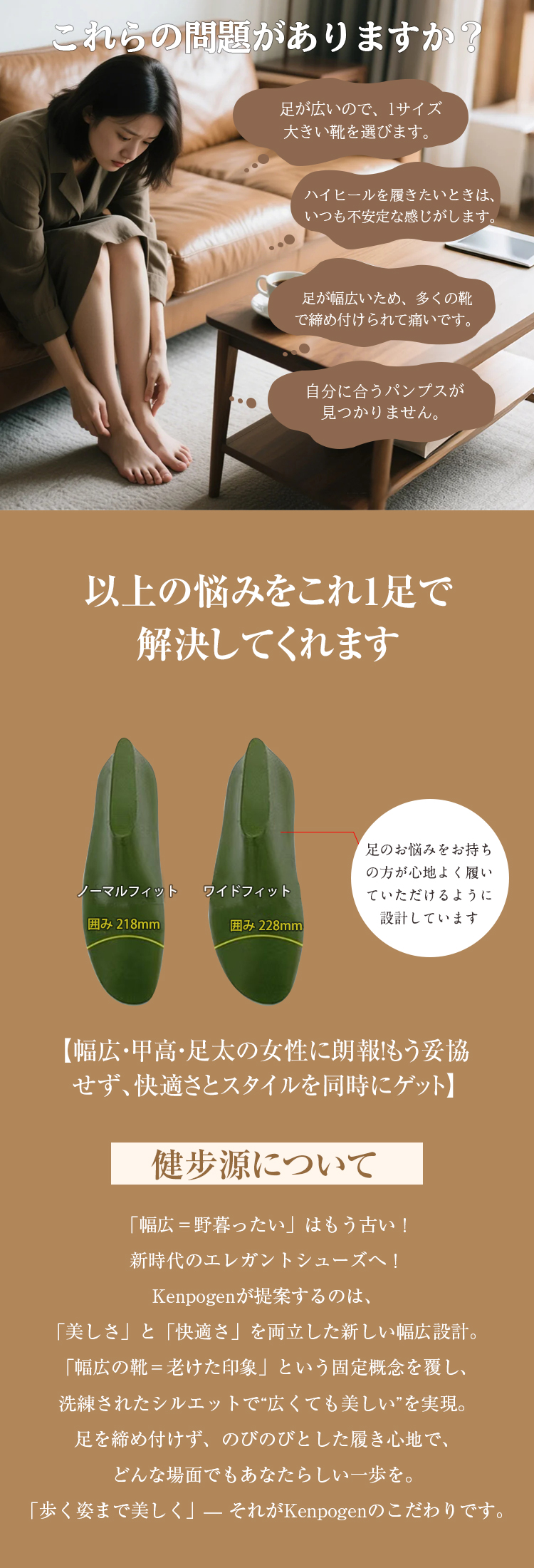 これらの問題がありますか?足が広いので、サイズ大きい靴を選びます。 ハイヒールを履きたいときは、いつも不安定な感じがします。足が幅広いため、多くの靴で締め付けられて痛いです。自分に合うパンプスが見つかりません。 以上の悩みをこれ1足で解決してくれます ノーマルフィット囲み218mm ワイドフィット 囲み228mm 足のお悩みをお持ちの方が心地よく履いていただけるように設計しています 【幅広·甲高·足太の女性に朗報！もう妥協せず、快適さとスタイルを同時にゲット】 健步源について 「幅広=野暮ったい」はもう古い！ 新時代のエレガントシューズへ！ Kenpogenが提案するのは、 「美しさ」と「快適さ」を両立した新しい幅広設計。 「幅広の靴=老けた印象」という固定概念を覆し、 洗練されたシルエットで“広くても美しい”を実現。 足を締め付けず、のびのびとした履き心地で、 どんな場面でもあなたらしい一歩を。 「歩く姿まで美しく」-それがKenpogenのこだわりです。