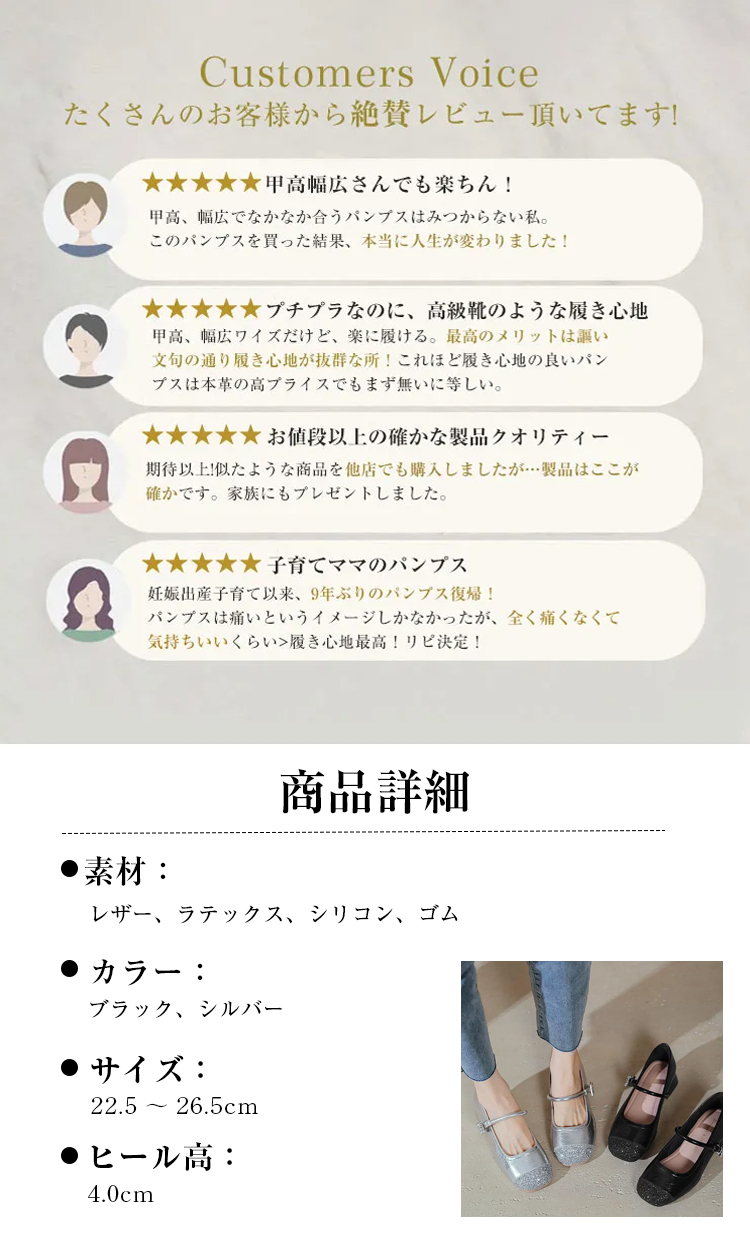 Customers Voice たくさんのお客様から絶賛レビュー頂いてます!  甲高幅広さんでも楽ちん! 甲高、幅広でなかなか合うパンプスはみつからない私。このパンプスを買った結果、本当に人生が変わりました!  プチプラなのに、高級靴のような履き心地甲高、幅広ワイズだけど、楽に履ける。最高のメリットは謳い文句の通り履き心地が抜群な所！これほど履き心地の良いパンプスは本革の高プライスでもまず無いに等しい。  お値段以上の確かな製品クオリティー 期待以上!似たような商品を他店でも購入しましたが…製品はここが確かです。家族にもプレゼントしました。 子育てママのパンプス 妊娠出産子育て以来、9年ぶりのパンプス復帰！パンプスは痛いというイメージしかなかったが、全く痛くなくて気持ちいいくらい>履き心地最高!リピ決定! 商品詳細 素材： レザー、ラテックス、シリコン、ゴム　 カラー： ブラック、シルバー サイズ: 22.5～26.5cm ヒール高： 4.0cm