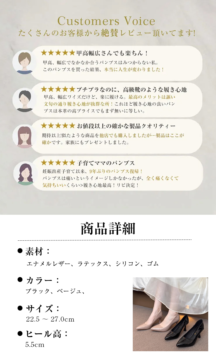 Customers Voice たくさんのお客様から絶賛レビュー頂いてます! 甲高幅広さんでも楽ちん！ 甲高、幅広でなかなか合うパンプスはみつからない私。このパンプスを買った結果、本当に人生が変わりました！ プチプラなのに、高級靴のような履き心地　甲高、幅広ワイズだけど、楽に履ける。最高のメリットは謳い文句の通り履き心地が抜群な所！これほど履き心地の良いパンプスは本革の高プライスでもまず無いに等しい。 お値段以上の確かな製品クオリティー 期待以上!似たような商品を他店でも購入しましたが…製品はここが確かです。家族にもプレゼントしました。 子育てママのパンプス 妊娠出産子育て以来、9年ぶりのバンプス復帰！パンプスは痛いというイメージしかなかったが、全く痛くなくて気持ちいいくらい　履き心地最高！リピ決定！ 商品詳細 素材： エナメルレザー、ラテックス、シリコン、ゴム 　カラー ブラック、ベージュ、 サイズ: 22.5～27.0cm ヒール高： 5.5cm