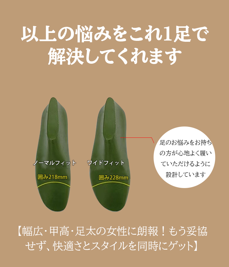 以上の悩みをこれ1足で解決してくれます ノーマルフィット囲み218mm  ワイドフィット囲み228mm 足のお悩みをお持ちの方が心地よく履いていただけるように設計しています 【幅広・甲高・足太の女性に朗報！もう妥協せず、快適さとスタイルを同時にゲット】