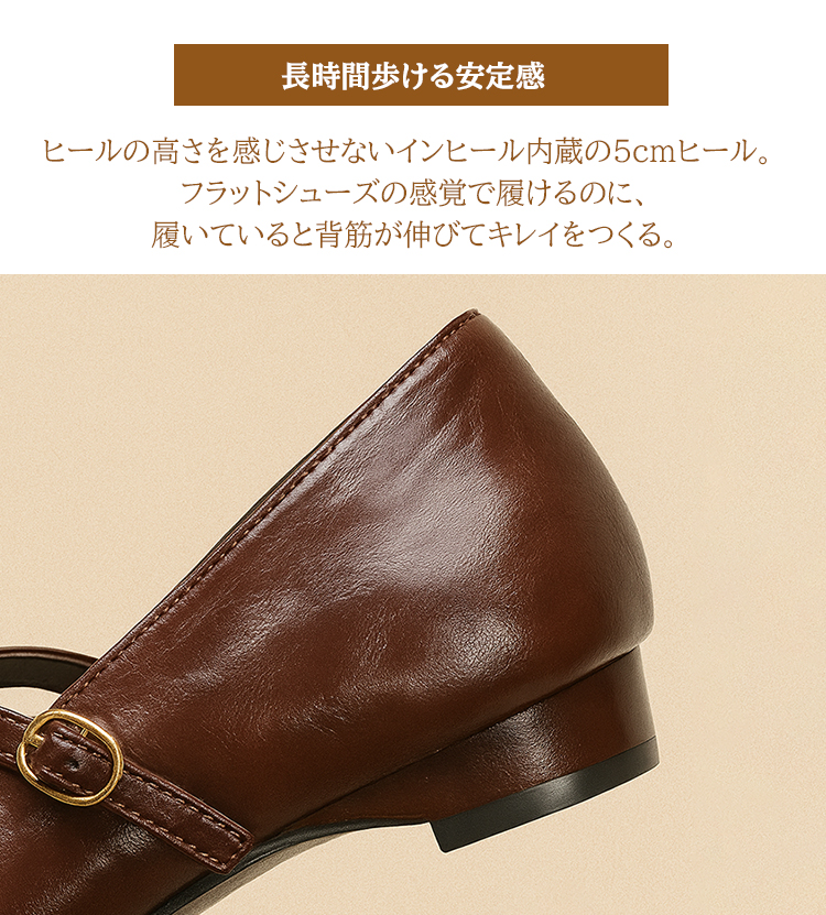 長時間歩ける安定感 ヒールの高さを感じさせないインヒール内蔵の5cmヒール。フラットシューズの感覚で履けるのに、履いていると背筋が伸びてキレイをつくる。