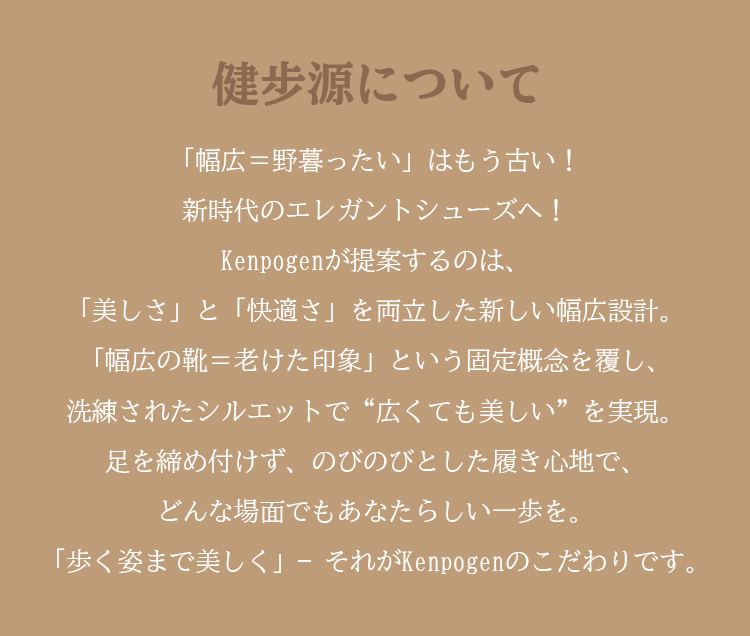 健步源について 「幅広=野暮ったい」はもう古い！ 新時代のエレガントシューズへ！ Kenpogenが提案するのは、 「美しさ」と「快適さ」を両立した新しい幅広設計。「幅広の靴=老けた印象」という固定概念を覆し、洗練されたシルエットで“広くても美しい”を実現。 足を締め付けず、のびのびとした履き心地で、 どんな場面でもあなたらしい一歩を。 「歩く姿まで美しく」-それがKenpogenのこだわりです。