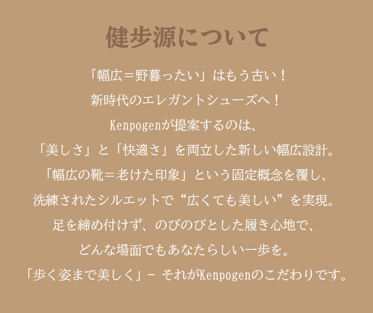 健步源について 「幅広=野暮ったい」はもう古い！ 新時代のエレガントシューズへ！ Kenpogenが提案するのは、 「美しさ」と「快適さ」を両立した新しい幅広設計。「幅広の靴=老けた印象」という固定概念を覆し、洗練されたシルエットで“広くても美しい”を実現。足を締め付けず、のびのびとした履き心地で、どんな場面でもあなたらしい一歩を。「歩く姿まで美しく」-それがKenpogenのこだわりです。