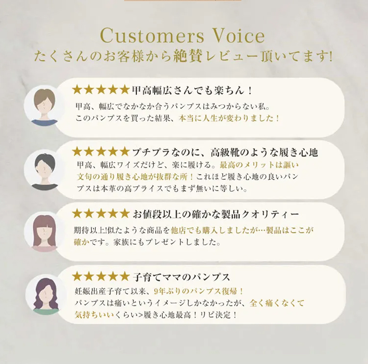 Customers Voice たくさんのお客様から絶賛レビュー頂いてます! 甲高幅広さんでも楽ちん！ 甲高、幅広でなかなか合うパンプスはみつからない私。このパンプスを買った結果、本当に人生が変わりました！ プチプラなのに、高級靴のような履き心地　甲高、幅広ワイズだけど、楽に履ける。最高のメリットは謳い文句の通り履き心地が抜群な所！これほど履き心地の良いパンプスは本革の高プライスでもまず無いに等しい。 お値段以上の確かな製品クオリティー 期待以上!似たような商品を他店でも購入しましたが…製品はここが確かです。家族にもプレゼントしました。 子育てママのパンプス 妊娠出産子育て以来、9年ぶりのバンプス復帰！パンプスは痛いというイメージしかなかったが、全く痛くなくて気持ちいいくらい　履き心地最高！リピ決定！