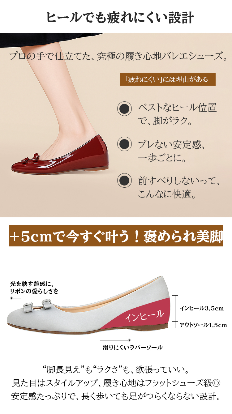 ヒールでも疲れにくい設計 プロの手で仕立てた、究極の履き心地バレエシューズ。 「疲れにくい」には理由がある ベストなヒール位置で、脚がラク。 ブレない安定感、一歩ごとに。 前すべりしないって、こんなに快適。 +5cmで今すぐ叶う!褒められ美脚 光を映す艶感に、リボンの愛らしさを インヒール インヒール3.5cm アウトソール1.5cm 滑りにくいラバーソール “脚長見え”も“ラクさ”も、欲張っていい。見た目はスタイルアップ、履き心地はフラットシューズ級。安定感たっぷりで、長く歩いても足がつらくならない設計。