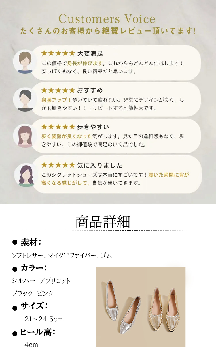 Customers Voice たくさんのお客様から絶賛レビュー頂いてます。 大変满足 この価格で身長が伸びます。これからもどんどん伸ばします! 安っぽくもなく、良い商品だと思います。 おすすめ 身長アップ！歩いていて疲れない。非常にデザインが良く、しかも履きやすい!!!リピートする可能性大です。 歩きやすい 歩く姿勢が良くなった気がします。見た目の違和感もなく、歩きやすい。この御値段で満足のいく品でした。 気に入りました このシクレットシューズは本当にすごいです！履いた瞬間に背が高くなる感じがして、自信が湧いてきます。 商品詳細： ソフトレザー、マイクロファイバー、ゴム 　カラー： シルバー アプリコット ブラック　ピンク サイズ: 21~24.5cm ヒール高: 4cm