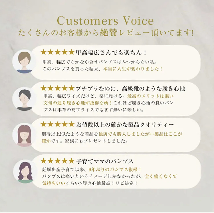 Customers Voice たくさんのお客様から絶賛レビュー頂いてます!  甲高幅広さんでも楽ちん! 甲高、幅広でなかなか合うパンプスはみつからない私。このパンプスを買った結果、本当に人生が変わりました!  プチプラなのに、高級靴のような履き心地甲高、幅広ワイズだけど、楽に履ける。最高のメリットは謳い文句の通り履き心地が抜群な所！これほど履き心地の良いパンプスは本革の高プライスでもまず無いに等しい。  お値段以上の確かな製品クオリティー 期待以上!似たような商品を他店でも購入しましたが…製品はここが確かです。家族にもプレゼントしました。 子育てママのパンプス 妊娠出産子育て以来、9年ぶりのパンプス復帰！パンプスは痛いというイメージしかなかったが、全く痛くなくて気持ちいいくらい>履き心地最高!リピ決定!