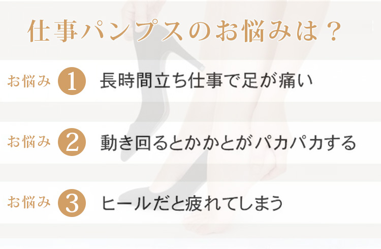 仕事パンプスのお悩みは？ お悩み1 長時間立ち仕事で足が痛い お悩み2 動き回るとかかとがパカパカする お悩み3 ヒールだと疲れてしまう