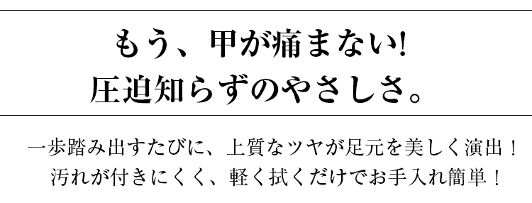 もう、甲が痛まない。圧迫知らずのやさしさ。一歩踏み出すたびに、上質なツヤが足元を美しく演出。汚れが付きにくく、軽く拭くだけでお手入れ簡単！