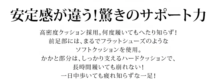 安定感が違う。驚きのサポートカ。高密度クッション採用。何度履いてもへたり知らず。前足部には、まるでフラットシューズのようなソフトクッションを使用。かかと部分は、しっかり支えるハードクッションで、 長時間履いても崩れない。 一日中歩いても疲れ知らずな一足！