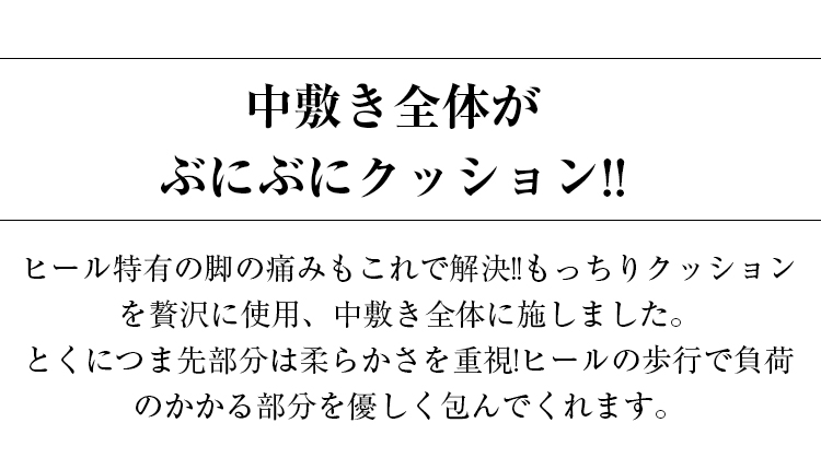 中敷き全体がぶにぶにクッション。ヒール特有の脚の痛みもこれで解決。もっちりクッションを贅沢に使用、中敷き全体に施しました。とくにつま先部分は柔らかさを重視。ヒールの歩行で負荷のかかる部分を優しく包んでくれます。