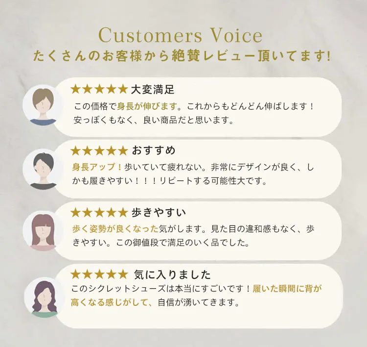 Customers Voice たくさんのお客様から絶賛レビュー頂いてます。 大変满足 この価格で身長が伸びます。これからもどんどん伸ばします! 安っぽくもなく、良い商品だと思います。 おすすめ 身長アップ！歩いていて疲れない。非常にデザインが良く、しかも履きやすい!!!リピートする可能性大です。 歩きやすい 歩く姿勢が良くなった気がします。見た目の違和感もなく、歩きやすい。この御値段で満足のいく品でした。 気に入りました このシクレットシューズは本当にすごいです！履いた瞬間に背が高くなる感じがして、自信が湧いてきます。