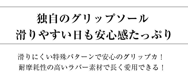 独自のグリップソール。滑りやすい日も安心感たっぷり。 滑りにくい特殊パターンで安心のグリップカ。耐摩耗性の高いラバー素材で長く愛用できる。