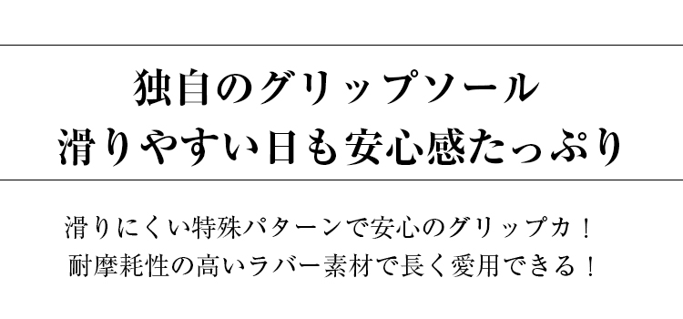 独自のグリップソール。滑りやすい日も安心感たっぷり。 滑りにくい特殊パターンで安心のグリップカ。耐摩耗性の高いラバー素材で長く愛用できる。