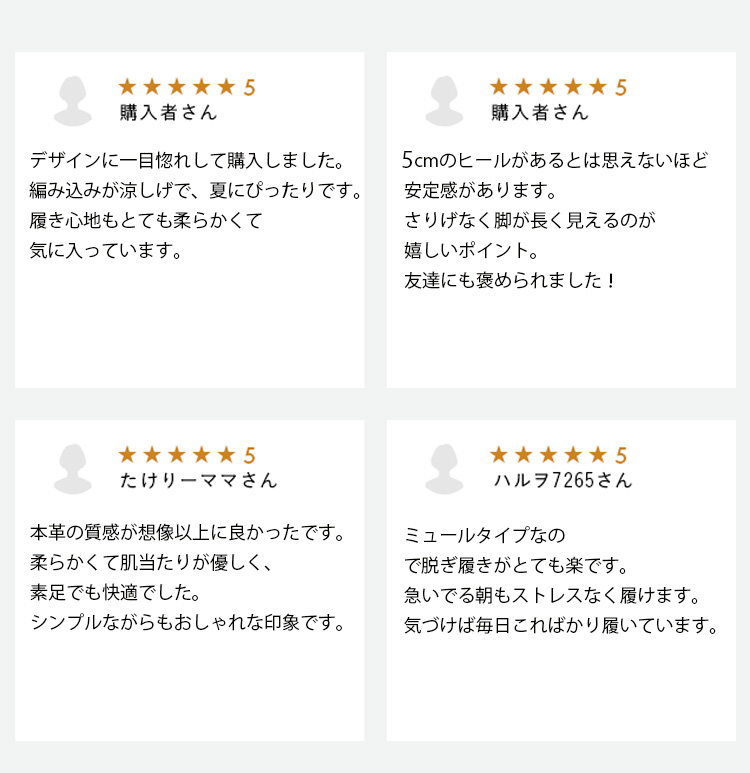 購入者さん デザインに一目惚れして購入しました。編み込みが涼しげで、夏にぴったりです。履き心地もとても柔らかくて気に入っています。 購入者さん　5cmのヒールがあるとは思えないほど安定感があります。さりげなく脚が長く見えるのが嬉しいポイント。友達にも褒められました！ たけりーママさん  本革の質感が想像以上に良かったです。柔らかくて肌当たりが優しく、素足でも快適でした。シンプルながらもおしゃれな印象です。  ハルヲ7265さん　ミュールタイプなので脱ぎ履きがとても楽です。急いでる朝もストレスなく履けます。気づけば毎日こればかり履いています。