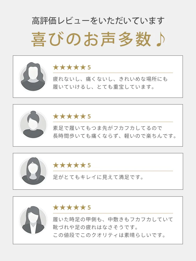 「長時間歩いても疲れない・痛くない」「素足で履いてもフカフカで軽い」「足がキレイに見える」など、履き心地の良さとデザイン性でお客様から多数の高評価レビュー・口コミをいただいています。