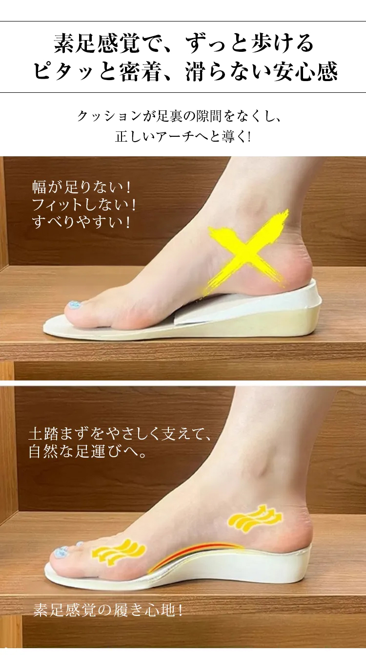 素足感覚で、ずっと歩ける。ピタッと密着、滑らない安心感。クッションが足裏の隙間をなくし、 正しいアーチへと導く。幅が足りない、フィットしない、すべりやすい。土踏まずをやさしく支えて、自然な足運びへ。素足感覚の履き心地。