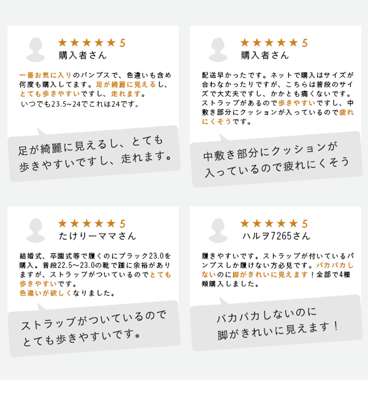 購入者さん  一番お気に入りのパンプスで、色違いも含め何度も購入してます。足が綺麗に見えるし、とても歩きやすいですし、走れます。足が綺麗に見えるし、とても歩きやすいですし、走れます。　 購入者さん 配送早かったです。ネットで購入はサイズが合わなかったりですが、こちらは普段のサイズで大丈夫ですし、かかとも痛くないです。ストラップがあるので歩きやすいですし、中敷き部分にクッションが入っているので疲れにくそうです。  中敷き部分にクッションが入っているので疲れにくそう  たけりーママさん 結婚式、卒園式等で履くのにブラック23.0を購入。普段22.5～23.0の靴で踵に余裕がありますが、ストラップがついているのでとても歩きやすいです。色違いが欲しくなりました。ストラップがついているので、とても歩きやすいです。　ハルヲ7265さん 履きやすいです。ストラップが付いているパンプスしか履けない方必見です。パカパカしないのに脚がきれいに見えます！全部で4種類購入しました。バカバカしないのに脚がきれいに見えます!