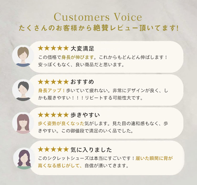 Customers Voice たくさんのお客様から絶賛レビュー頂いてます。 大変满足 この価格で身長が伸びます。これからもどんどん伸ばします! 安っぽくもなく、良い商品だと思います。 おすすめ 身長アップ！歩いていて疲れない。非常にデザインが良く、しかも履きやすい!!!リピートする可能性大です。 歩きやすい 歩く姿勢が良くなった気がします。見た目の違和感もなく、歩きやすい。この御値段で満足のいく品でした。 気に入りました このシクレットシューズは本当にすごいです！履いた瞬間に背が高くなる感じがして、自信が湧いてきます。