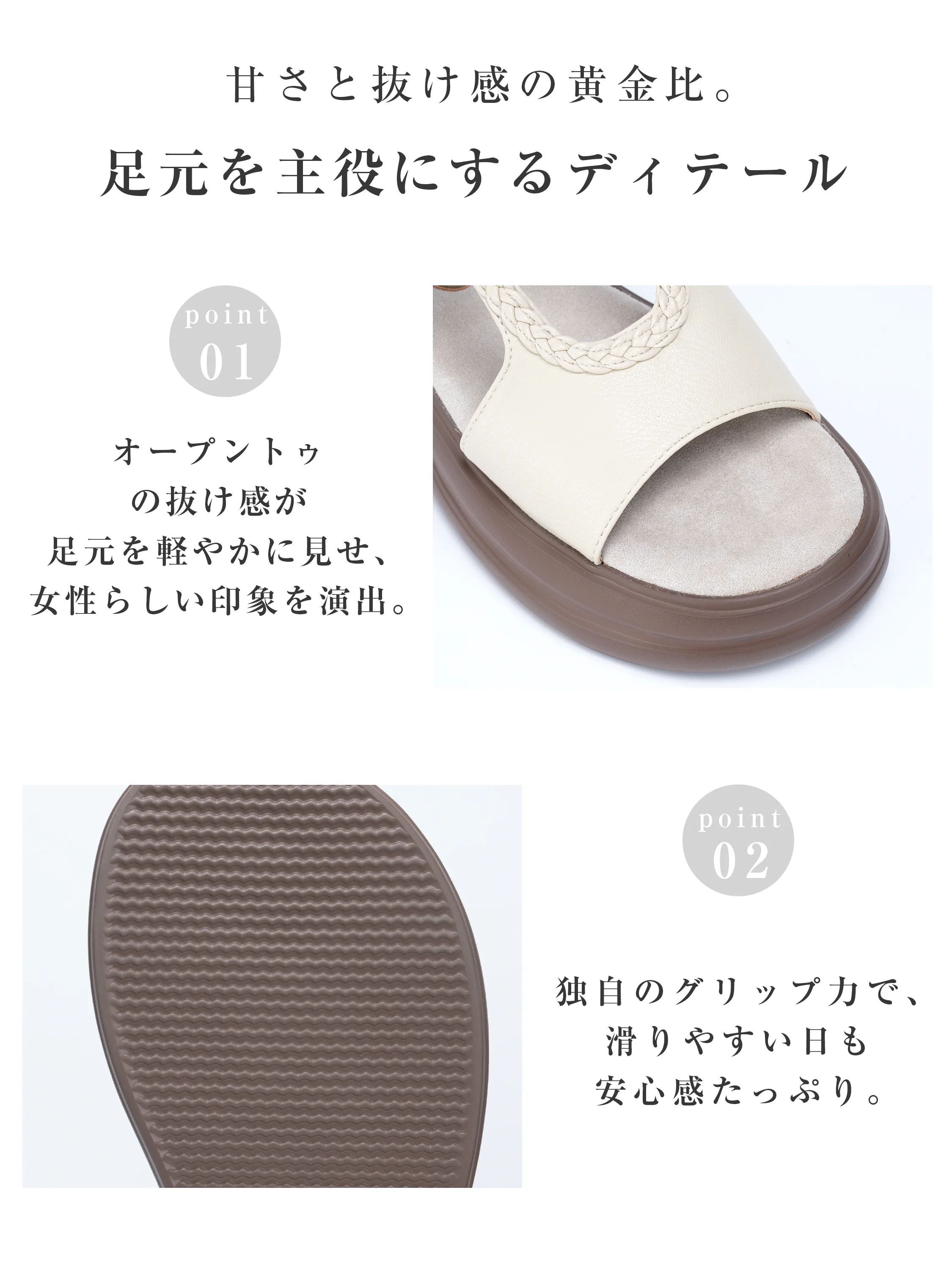 サンダルのディテール紹介。足元を軽やかに見せるオープントゥデザインと、独自の凹凸パターンでグリップ力を高めた滑りにくいアウトソール。雨の日や濡れた路面でも安心して歩けます。