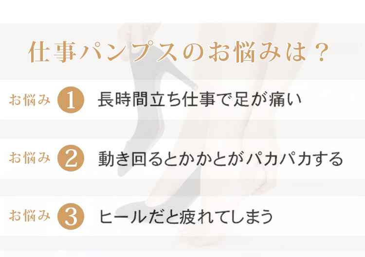 仕事パンプスのお悩みは？ お悩み1 長時間立ち仕事で足が痛い お悩み2 動き回るとかかとがパカパカする お悩み3 ヒールだと疲れてしまう