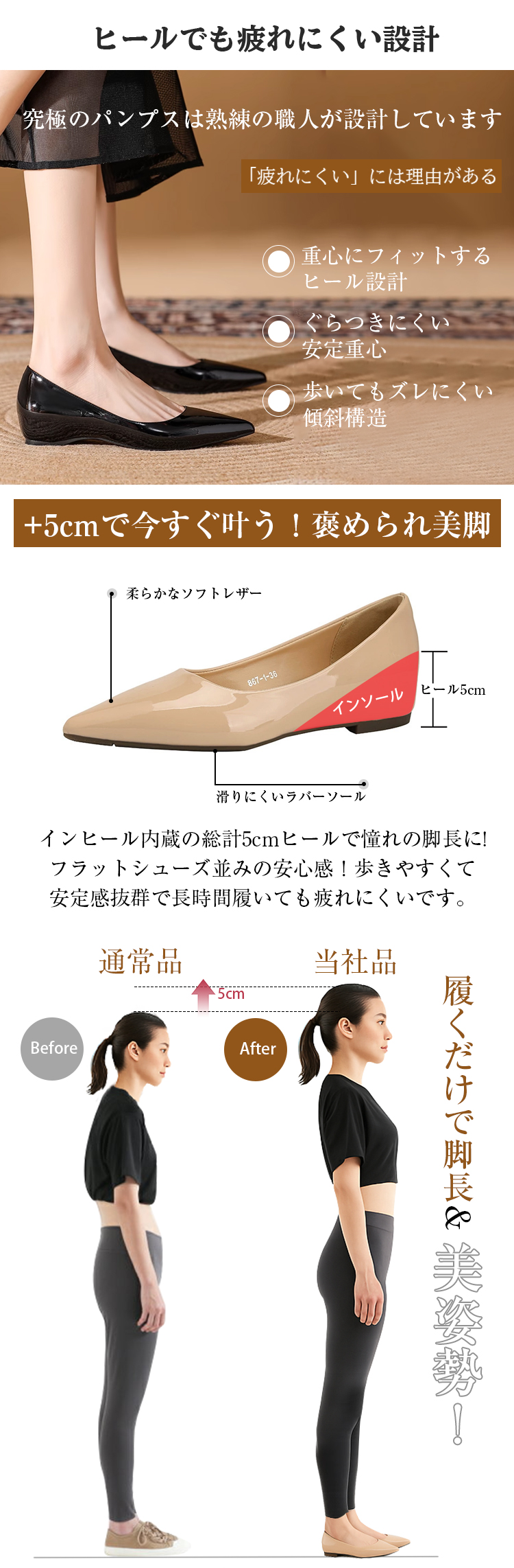 ヒールでも疲れにくい設計。究極のパンプスは熟練の職人が設計しています。疲れにくいには理由がある。重心にフィットするヒール設計。ぐらつきにくい安定重心。歩いてもズレにくい傾斜構造。5cmアップで今すぐ叶う。褒められ美脚。柔らかなソフトレザー。ヒール5cm。滑りにくいラバーソール。インヒール内蔵の総計5cmヒールで憧れの脚長に。フラットシューズ並みの安心感。歩きやすくて安定感抜群で長時間履いても疲れにくいです。Before通常品　5cmアップ　After当社品、履くだけで脚長美姿勢。