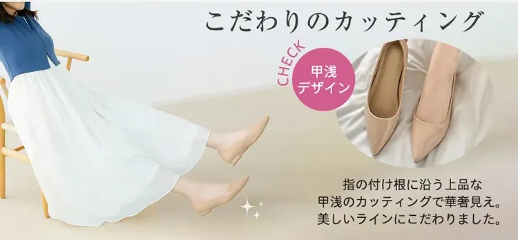 こだわりのカッティング CHECK 甲浅デザイン 指の付け根に沿う上品な甲浅のカッティングで華奢見え。美しいラインにこだわりました。