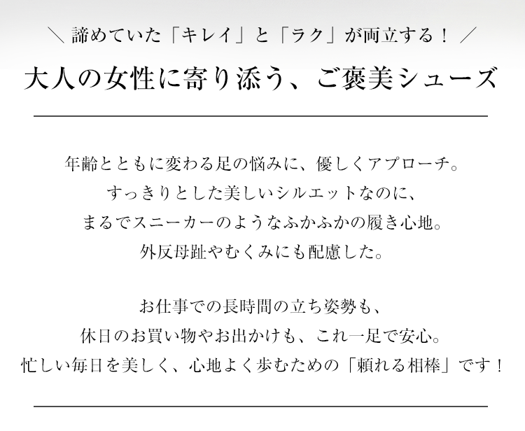 外反母趾やむくみなど、年齢とともに変わる足の悩みに優しくアプローチ。長時間の立ち仕事や休日の旅行でも安心な、まるでスニーカーのようにふかふかで歩きやすい大人のご褒美パンプス