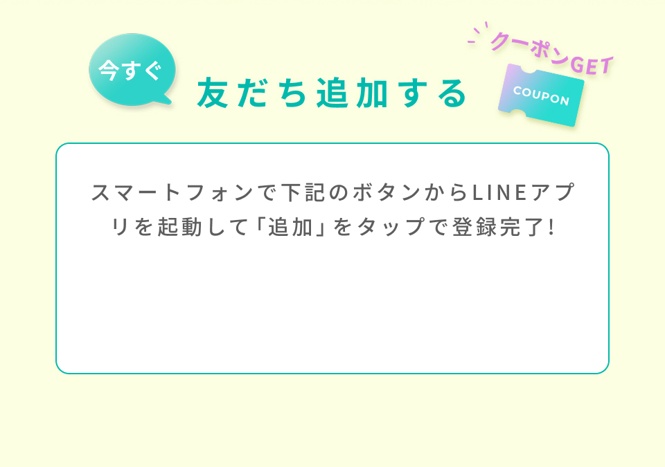 今すぐ友だちを追加する スマートフォンで下記のボタンからLINEアプリを起動して「追加」をタップで登録完了!